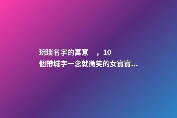 琬琰名字的寓意，10個帶城字一念就微笑的女寶寶名